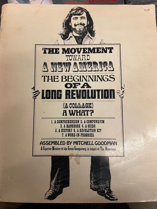The cover of a book on which a long-haired bearded man who kind of looks like Dave Grohl holds a sign which reads:
THE MOVEMENT
TOWARD
A NEW AMERICA
THE BEGINNINGS 
OF A
LONG REVOLUTION
(A COLLAGE)
A WHAT?
1. A COMPREHENSION 2. A COMPENDIUM
3. A HANDBOOK 4. A GUIDE
5. A HISTORY 6. A REVOLUTION KIT
7. A WORK-IN-PROGRESS
ASSEMBLED BY MITCHELL GOODMAN
A Charter Member of the Great Conspiracy, in behalf of The Movement