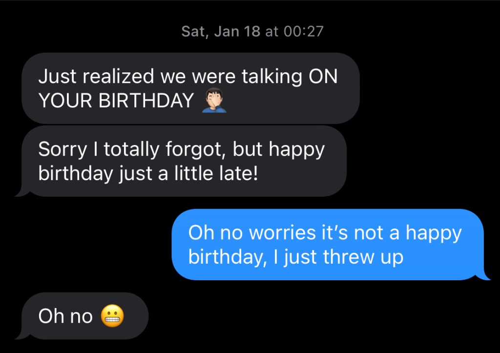Sat, Jan 18 at 00:27

"Just realized we were talking ON YOUR BIRTHDAY *faceslap emoji*

Sorry I totally forgot, but happy birthday just a little late!"

"Oh no worries it's not a happy birthday, I just threw up"

"Oh no *clenchedteethemoji*"